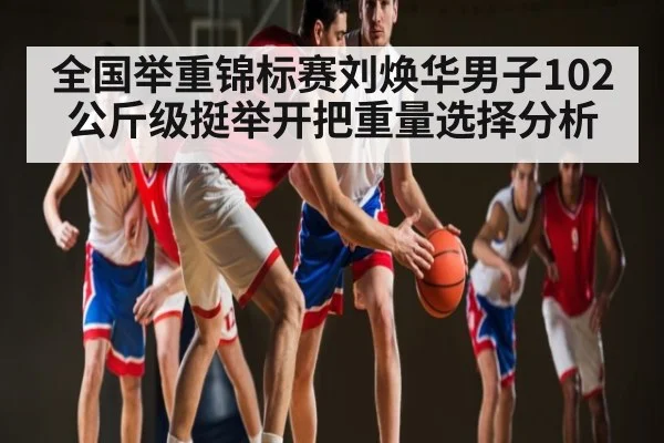 全国举重锦标赛刘焕华男子102公斤级挺举开把重量选择分析