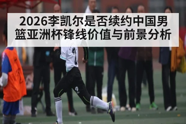 2026李凯尔是否续约中国男篮亚洲杯锋线价值与前景分析