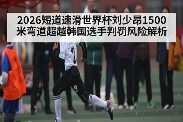 2026短道速滑世界杯刘少昂1500米弯道超越韩国选手判罚风险解析